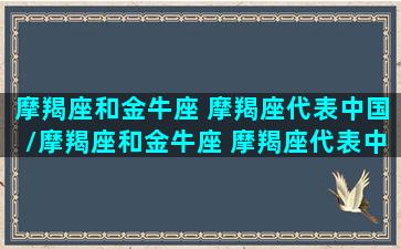 摩羯座和金牛座 摩羯座代表中国/摩羯座和金牛座 摩羯座代表中国-我的网站